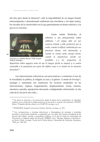 Intervenciones artísticas en el espacio urbano
del otro pero desde la distancia16
, ante la imposibilidad de un ataque frontal;
interrumpiendo o desordenando sutílmente (sin inscribirse y sin dejar rastro),
los circuitos de la colectividad–con la que generalmente no tienen relación y a la
que no se vinculan-.
Como señala Wodiczko al
referirse a sus proyecciones sobre
edificios: "...El ataque debe ser por
sorpresa, frontal, y debe producirse por la
noche, cuando el edificio, inalterado por sus
funciones diarias, está adormecido, y
cuando su cuerpo sueña consigo mismo,
cuando la arquitectura concibe sus
pesadillas (...) los proyectores de
diapositivas deben apagarse antes de que la imagen pierda su impacto y se vuelva
vulnerable a la apropiación por parte del edificio como si se tratara de un elemento
decorativo"17
.
120
Proyección en el "Hirshhorn Museum" (1990), Krzysztof
Wodiczko. Washington.
Las intervenciones subversivas son provocativas y cuestionan el uso de
la sexualidad, la política, la religión, la raza y el género. A modo de bricolage18
,
analogía o metonimia son numerosos los recursos empleados en las
intervenciones: ruptura, fragmentación, desplazamiento, ironía, cinismo,
simulacro, parodia, apropiación descarada, contigüedades referenciales, la cita
culta de la cita de la cita culta,...
16
No busca la atracción ni la provocación desde la óptica de la simplicidad y la obviedad,
evidente, sino a través de la sutileza porque es la que tiene un caracter más subversivo. PICAZO,
Gloria: "El desafío del arte urbano", en L'H.ART 89, cat.expo. s.p.4.
17
WODICZKO, Krzysztof: Instruments, Projects, Vehicles, cat.expo., p. 375.
18
Con composiciones o montajes discontinuos o heterogéneos de mensajes y materiales
formados o previamente existentes, y sustentados por una teoría del montaje procedente de las
técnicas del collage, montaje y ensamblaje moderno, en la que el artista es manipulador de
información e imágenes (según Lévi-Strauss). ROBERTS, John: "Montaje, dialéctica y facultación",
en Domini Públic, cat.expo. Centre de Art Santa Mónica. Generalitat de Catalunya: Barcelona,
1994, pp. 128-130.
228
 