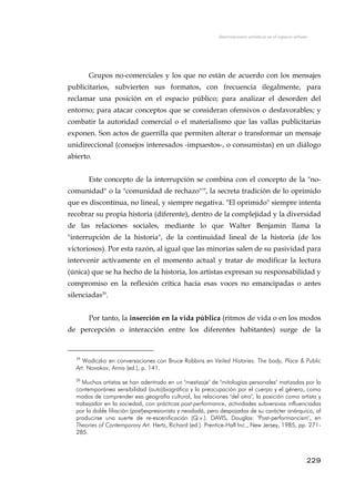 Intervenciones artísticas en el espacio urbano
Grupos no-comerciales y los que no están de acuerdo con los mensajes
publicitarios, subvierten sus formatos, con frecuencia ilegalmente, para
reclamar una posición en el espacio público; para analizar el desorden del
entorno; para atacar conceptos que se consideran ofensivos o desfavorables; y
combatir la autoridad comercial o el materialismo que las vallas publicitarias
exponen. Son actos de guerrilla que permiten alterar o transformar un mensaje
unidireccional (consejos interesados -impuestos-, o consumistas) en un diálogo
abierto.
Este concepto de la interrupción se combina con el concepto de la "no-
comunidad" o la "comunidad de rechazo"19
, la secreta tradición de lo oprimido
que es discontínua, no lineal, y siempre negativa. "El oprimido" siempre intenta
recobrar su propia historia (diferente), dentro de la complejidad y la diversidad
de las relaciones sociales, mediante lo que Walter Benjamin llama la
"interrupción de la historia", de la continuidad lineal de la historia (de los
victoriosos). Por esta razón, al igual que las minorías salen de su pasividad para
intervenir actívamente en el momento actual y tratar de modificar la lectura
(única) que se ha hecho de la historia, los artistas expresan su responsabilidad y
compromiso en la reflexión crítica hacia esas voces no emancipadas o antes
silenciadas20
.
Por tanto, la inserción en la vida pública (ritmos de vida o en los modos
de percepción o interacción entre los diferentes habitantes) surge de la
19
Wodiczko en conversaciones con Bruce Robbins en Veiled Histories. The body, Place & Public
Art. Novakov, Anna (ed.), p. 141.
20
Muchos artistas se han adentrado en un "mestizaje" de "mitologías personales" matizadas por la
contemporánea sensibilidad (auto)biográfica y la preocupación por el cuerpo y el género, como
modos de comprender esa geografía cultural, las relaciones "del otro", la posición como artista y
trabajador en la sociedad, con prácticas post-performance, actividades subversivas influenciadas
por la doble filiación (post)expresionista y neodadá, pero despojadas de su carácter anárquico, al
producirse una suerte de re-escenificación (Q.v.). DAVIS, Douglas: "Post-performancism", en
Theories of Contemporary Art. Hertz, Richard (ed.). Prentice-Hall Inc., New Jersey, 1985, pp. 271-
285.
229
 