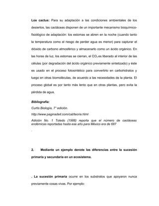 Los cactus: Para su adaptación a las condiciones ambientales de los

desiertos, las cactáceas disponen de un importante mecanismo bioquímico-

fisiológico de adaptación: los estomas se abren en la noche (cuando tanto

la temperatura como el riesgo de perder agua es menor) para capturar el

dióxido de carbono atmosférico y almacenarlo como un ácido orgánico. En

las horas de luz, los estomas se cierran, el CO2 es liberado al interior de las

células (por degradación del ácido orgánico previamente sintetizado) y éste

es usado en el proceso fotosintético para convertirlo en carbohidratos y

luego en otras biomoléculas, de acuerdo a las necesidades de la planta. El

proceso global es por tanto más lento que en otras plantas, pero evita la

pérdida de agua.


Bibliografía:
Curtis Biología, 7° edición.
http://www.paginadeit.com/cat/teoria.html
Adición No. 1 Toledo (1988) reporta que el número de cactáceas
endémicas reportadas hasta ese año para México era de 687
.




2.     Mediante un ejemplo denote las diferencias entre la sucesión

primaria y secundaria en un ecosistema.




. La sucesión primaria ocurre en los substratos que apoyaron nunca

previamente cosas vivas. Por ejemplo:
 