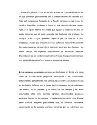La sucesión primaria ocurre en las islas volcánicas. La sucesión en roca o

la lava comienza generalmente con el establecimiento de líquenes. Las

hifas del componente fungicida de la fijación del liquen a las rocas, los

micelios fungicidas sostienen la humedad que drenaría de otra manera

lejos, y el liquen secreta los ácidos que ayudan a erosionar la roca en

suelo. Mientras que el suelo acumula, las bacterias, los protistas, los

musgos, y los hongos aparecen, seguidos por los insectos y otros

artrópodos. Puesto que el suelo nuevo es deficiente típicamente nutriente,

las varias bacterias nitrogen-fixing aparecen temprano. Las hierbas, las

malas hierbas, las especies seleccionadas se establecen después.

Dependiendo de las condiciones climáticas locales, la especie seleccionada

son substituidos eventual por arbustos perennes y árboles.




2. La sucesión secundaria comienza en los hábitat en donde una cierta

clase de acontecimiento perjudicial destruyeron a las comunidades

enteramente o parcialmente. Por ejemplo, la sucesión secundaria comienza

en los hábitat dañados por el fuego, las inundaciones, los devastaciones

del insecto, sobre pastoreo, y el claro-corte del bosque y en áreas

disturbadas tales como campos agrícolas abandonados, porciones

vacantes, bordes de la carretera, y emplazamientos de la obra. Porque

estos hábitats apoyaron previamente vida, la sucesión secundaria,

desemejante de la sucesión primaria, comienza por los substratos que
 