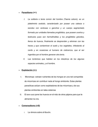 •         Parasitismo (+/-)


            I.      La solitaria o tenia común del hombre (Taenia solium), es un

                    platelminto cestodo, caracterizado por poseer una cabeza o

                    escolex con ventosas o ganchos y un cuerpo segmentado

                    formado por unidades llamadas proglótidos, que poseen ovarios y

                    testículos pues son hermafroditas y los proglótidos grávidos,

                    llenos de huevos, finalmente se desprenden y eliminan con las

                    heces y que contaminan el suelo y los vegetales, infestando al

                    cerdo y en ocasiones al humano de cisticercos, que al ser

                    ingeridos por el hombre generan otra tenia.

           II.      Las lombrices que habitan en los intestinos de los algunas

                    especies animales, y el hombre.


•         Explotación (+/-)


     I.          Monotropa extraen nutrientes de los hongos en una red compartida

             de micorrizas sin contribuir nada al hongo simbionte. Estas plantas

             parasíticas actúan como explotadores de las micorrizas y de sus

             plantas simbiontes en tales sistemas.

    II.      El ave cuco pone los huevos en el nido de otros pájaros para que le

             alimenten la cría.


•         Comensalismo (+/0)


            I.      La rémora sobre el tiburón.
 