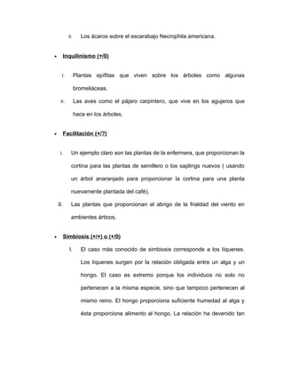 II.      Los ácaros sobre el escarabajo Necrophila americana.


•         Inquilinismo (+/0)


      I.          Plantas epífitas que viven sobre los árboles como algunas

                  bromeliáceas.

     II.          Las aves como el pájaro carpintero, que vive en los agujeros que

                  hace en los árboles.


•         Facilitación (+/?)


     I.       Un ejemplo claro son las plantas de la enfermera, que proporcionan la

              cortina para las plantas de semillero o los saplings nuevos ( usando

              un árbol anaranjado para proporcionar la cortina para una planta

              nuevamente plantada del café),

    II.       Las plantas que proporcionan el abrigo de la frialdad del viento en

              ambientes árticos.


•         Simbiosis (+/+) o (+/0)

            I.       El caso más conocido de simbiosis corresponde a los líquenes.

                     Los líquenes surgen por la relación obligada entre un alga y un

                     hongo. El caso es extremo porque los individuos no solo no

                     pertenecen a la misma especie, sino que tampoco pertenecen al

                     mismo reino. El hongo proporciona suficiente humedad al alga y

                     ésta proporciona alimento al hongo. La relación ha devenido tan
 