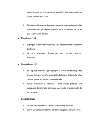 estrechamente en el curso de su evolución que una especie no

           puede subsistir sin la otra.



     II.   Famoso es el caso de los peces payasos, que nadan entre las

           anémonas para protegerse mientras ellos las cuidan de peces

           que se alimentan de ellas

•   Mutualismo (+/+)


      I.   El pulgón (Acyrtho siphon pisum) y su endosimbionte, la bacteria

           Buchnera.

     II.   Micorriza    arbuscular.    Esporangio,    hifa,   micelio,   vesícula,

           arbúsculo.


•   Amensalismo (-/0)


      I.   En algunos bosques (por ejemplo la selva amazónica). Hay

           árboles de mayor tamaño que impiden la llegada de luz solar a las

           hierbas que se encuentran a ras del suelo.

     II.   Hongo Penicilium y bacterias.             Este hongo produce una

           substancia denominada penicilina que impide el crecimiento de

           las bacterias.


•   Competencia (-/-)


      I.   Leones compitiendo con Hienas por espacio y alimento.

     II.   Zorros y coyotes compitiendo por alimento, podría ser una liebre.
 
