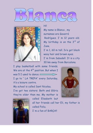 1009651271905Hi!<br />My name is Blanca , my surnames are Gavarr<br /> Rodrguez. I m 12 years old. My birthday is on the 3rd of June.<br />I m 1, 60 m tall. Ive got black wavy hair and brown eyes.<br />39395404529455I m from Sabadell. It is a city 30 km away from Barcelona.<br />I play basketball with some friends. We are at the 4th position. But when I was 5 I used to dance. <br />I go to  LA TREPA every Saturday, its a leisure centre.<br />My school is called Sant Nicolau.<br />57157053580Ive got two sisters: Beth and Glria theyre older than me. My mother is called Elisabeth but all her friends call her Eli, my father is called Feliu.<br />I m a fan of BAR?A!!<br />-2966085415291<br />One month ago I went to Valencia with my family. It was great. We visited  la ciudad de las artes I las ciencias in English is art and science city museum here, there are some modern buildings and also a very big park.<br />We had a lot of fun at the park, there was a lot of grass, trees, flowers it was so nice.<br />We went to the aquarium too, there were sharks, fishes Some fishes were like Nemo! :D<br />In Valencia it was the time of a city holiday, there were a lot of people and all the days there were a lot of fireworks called fallas at this party.<br />We ate paella a la Valenciana, its the most popular food in Valencia. <br />215265157480              <br />-2699385652780<br />3091815102235-52768597155-5492753700145<br />Me and my cousin are collecting       We are watching fireworksshells in Vilassar de Mar.                  in Valencia.<br />3091815338455<br />I am visiting Madrid with myfamily. We are in Warner Bros.<br />                                <br />                                               Me and my sister are                                               riding a camel in Egypt.                  <br />
