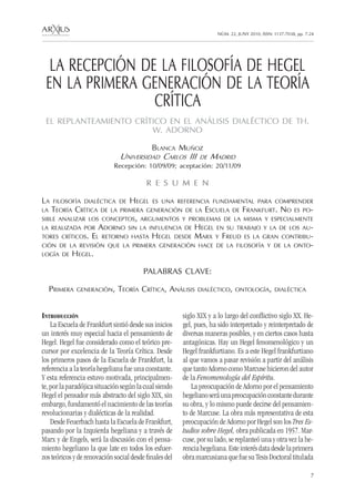 NÚM. 22, JUNY 2010, ISSN: 1137-7038, pp. 7-24 
7 
LA RECEPCIÓN DE LA FILOSOFÍA DE HEGEL 
EN LA PRIMERA GENERACIÓN DE LA TEORÍA 
CRÍTICA 
EL REPLANTEAMIENTO CRÍTICO EN EL ANÁLISIS DIALÉCTICO DE TH. 
W. ADORNO 
Blanca Muñoz 
Universidad Carlos III de Madrid 
Recepción: 10/09/09; aceptación: 20/11/09 
R E S U M E N 
La filosofía dialéctica de Hegel es una referencia fundamental para comprender 
la Teoría Crítica de la primera generación de la Escuela de Frankfurt. No es po-sible 
analizar los conceptos, argumentos y problemas de la mis ma y especialmente 
la realizada por Adorno sin la inf luencia de Hegel en su trabajo y la de los au-tores 
críticos. El retorno hasta Hegel desde Marx y Freud es la gran contribu-ción 
de la revisión que la primera generación hace de la filosofía y de la onto-logía 
de Hegel. 
PALABRAS CLAVE: 
Primera generación , Teoría Crítica, Análisis dialéctico, ontología, dialéctica 
Introducción 
La Escuela de Frankfurt sintió desde sus inicios 
un interés muy especial hacia el pensamiento de 
Hegel. Hegel fue considerado como el teórico pre-cursor 
por excelencia de la Teoría Crítica. Desde 
los primeros pasos de la Escuela de Frankfurt, la 
referencia a la teoría hegeliana fue una constante. 
Y esta referencia estuvo motivada, principalmen-te, 
por la paradójica situación según la cual siendo 
Hegel el pensador más abstracto del siglo XIX, sin 
embargo, fundamentó el nacimiento de las teorías 
revolucionarias y dialécticas de la realidad. 
Desde Feuerbach hasta la Escuela de Frankfurt, 
pasando por la Izquierda hegeliana y a través de 
Marx y de Engels, será la discusión con el pensa-miento 
hegeliano la que late en todos los esfuer-zos 
teóricos y de renovación social desde finales del 
siglo XIX y a lo largo del conflictivo siglo XX. He-gel, 
pues, ha sido interpretado y reinterpretado de 
diversas maneras posibles, y en ciertos casos hasta 
antagónicas. Hay un Hegel fenomenológico y un 
Hegel frankfurtiano. Es a este Hegel frankfurtiano 
al que vamos a pasar revisión a partir del análisis 
que tanto Adorno como Marcuse hicieron del autor 
de la Fenomenología del Espíritu. 
La preocupación de Adorno por el pensamiento 
hegeliano será una preocupación constante durante 
su obra, y lo mismo puede decirse del pensamien-to 
de Marcuse. La obra más representativa de esta 
preocupación de Adorno por Hegel son los Tres Es-tudios 
sobre Hegel, obra publicada en 1957. Mar-cuse, 
por su lado, se replanteó una y otra vez la he-rencia 
hegeliana. Este interés data desde la primera 
obra marcusiana que fue su Tesis Doctoral titulada 
 