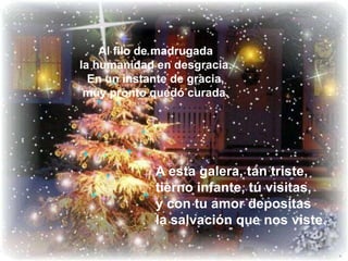 Al filo de madrugada la humanidad en desgracia. En un instante de gracia, muy pronto quedó curada.A esta galera, tan triste, tierno infante, tú visitas, y con tu amor depositas la salvación que nos viste.