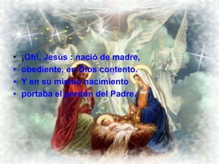 ¡Oh!, Jesús : nació de madre, obediente, en Dios contento. Y en su mismo nacimiento portaba el perdón del Padre. 