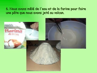 6.  Nous avons mêlé de l'eau et de la farine pour faire une pâte que nous avons jeté au volcan. 