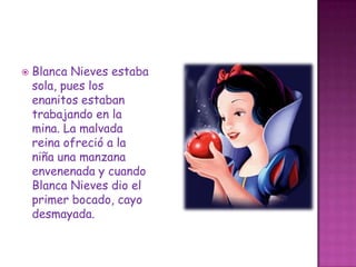 Blanca Nieves estaba sola, pues los enanitos estaban trabajando en la mina. La malvada reina ofreció a la niña una manzana envenenada y cuando Blanca Nieves dio el primer bocado, cayo desmayada.