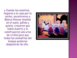 Cuando los enanitos llegaron a la casa por la noche, encontraron a Blanca Nieves tendida en el suelo, pálida y quieta, creyeron que había muerto y le construyeron una urna de cristal para que todos los animalitos del bosque pudieran despedirse de ella . 