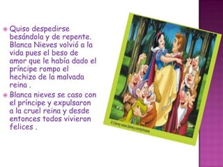 Quiso despedirse besándola y de repente. Blanca Nieves volvió a la vida pues el beso de amor que le había dado el príncipe rompo el hechizo de la malvada reina .Blanca nieves se caso con el príncipe y expulsaron  a la cruel reina y desde entonces todos vivieron felices .