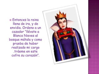 Entonces la reina llena de ira, y de envidia. Ordeno a un cazador “llévate a Blanca Nieves al bosque mátala y como prueba de haber realizado mi cargo .tráeme en este cofre su corazón”.