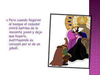 Pero cuando llegaron al bosque el cazador sintió lastima de la inocente joven y dejo que huyera, sustituyendo su corazón por el de un jabalí.