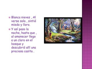 Blanca nieves , Al verse sola , sintió miedo y lloro.Y así paso la noche, hasta que , al amanecer llego a un claro en el bosque y descubrió allí una preciosa casita .