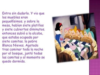Entro sin dudarlo. Y vio que los muebles eran pequeñísimos. y sobre la mesa, habían siete platillos y siete cubiertos diminutos. entonces subió a la alcoba, que estaba ocupada por siete camitas. la pobre Blanca Nieves. Agotada tras caminar toda la noche por el bosque, juntó todas las camitas y al momento se quedo dormida.