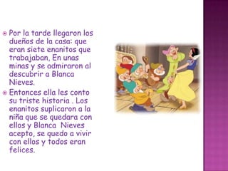 Por la tarde llegaron los dueños de la casa: que eran siete enanitos que trabajaban,En unas minas y se admiraron al descubrir a Blanca Nieves.Entonces ella les conto su triste historia . Los enanitos suplicaron a la niña que se quedara con ellos y Blanca  Nieves acepto, se quedo a vivir con ellos y todos eran felices.