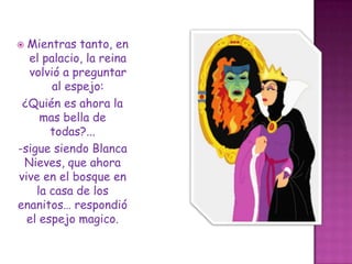 Mientras tanto, en el palacio, la reina volvió a preguntar al espejo:¿Quién es ahora la mas bella de todas?...-sigue siendo Blanca Nieves, que ahora vive en el bosque en la casa de los enanitos… respondió el espejo magico.