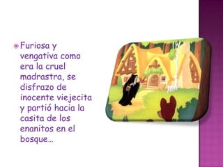 Furiosa y vengativa como era la cruel madrastra, se disfrazo de inocente viejecita y partió hacia la casita de los enanitos en el bosque…
