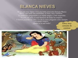 En un país muy lejano vivía una bella princesita llamada Blanca
    nieves, que tenía una madrastra, la reina, muy vanidosa.
  La madrastra preguntaba a su espejo mágico y éste respondía:
    - Tú eres, oh reina, la más hermosa de todas las mujeres.
Y fueron pasando los años. Un día la reina preguntó como siempre
                        a su espejo mágico:
                     - ¿Quién es la más bella?              Estoy muy
                                                         cansada de
                                                          caminar
 