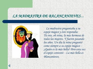 LA MADRASTRA DE BALANCANIEVES ...   La madrastra preguntaba a su espejo mágico y éste respondía:  Tú eres, oh reina, la más hermosa de todas las mujeres. Y fueron pasando los años. Un día la reina preguntó como siempre a su espejo mágico: - ¿Quién es la más bella? Pero esta vez el espejo contestó: - La más bella es Blancanieves . 