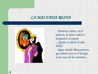LA MALVADA REINA Mientras tanto, en el palacio, la reina volvió a preguntar al espejo:  - ¿Quién es ahora la más bella?  - Sigue siendo Blancanieves, que ahora vive en el bosque en la casa de los enanitos...  
