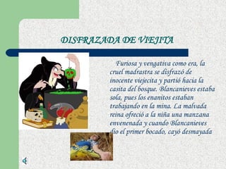 DISFRAZADA DE VIEJITA Furiosa y vengativa como era, la cruel madrastra se disfrazó de inocente viejecita y partió hacia la casita del bosque. Blancanieves estaba sola, pues los enanitos estaban trabajando en la mina. La malvada reina ofreció a la niña una manzana envenenada y cuando Blancanieves dio el primer bocado, cayó desmayada  