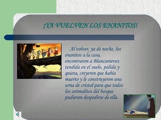 Al volver, ya de noche, los enanitos a la casa, encontraron a Blancanieves tendida en el suelo, pálida y quieta, creyeron que había muerto y le construyeron una urna de cristal para que todos los animalitos del bosque pudieran despedirse de ella. ¡YA VUELVEN LOS ENANITOS! 