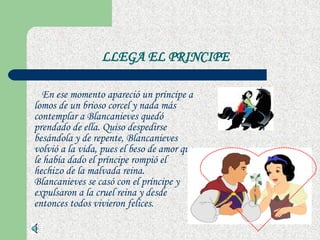 LLEGA EL PRINCIPE En ese momento apareció un príncipe a lomos de un brioso corcel y nada más contemplar a Blancanieves quedó prendado de ella. Quiso despedirse besándola y de repente, Blancanieves volvió a la vida, pues el beso de amor que le había dado el príncipe rompió el hechizo de la malvada reina. Blancanieves se casó con el príncipe y expulsaron a la cruel reina y desde entonces todos vivieron felices.  