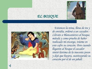 EL BOSQUE Entonces la reina, llena de ira y de envidia, ordenó a un cazador: - Llévate a Blancanieves al bosque, mátala y como prueba de haber realizado mi encargo, tráeme en este cofre su corazón. Pero cuando llegaron al bosque el cazador sintió lástima de la inocente joven y dejó que huyera, sustituyendo su corazón por el de un jabalí.  