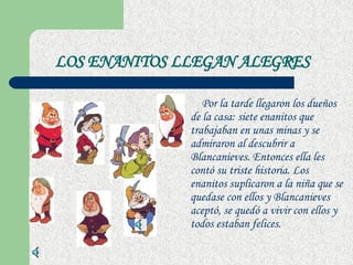 LOS ENANITOS LLEGAN ALEGRES   Por la tarde llegaron los dueños de la casa: siete enanitos que trabajaban en unas minas y se admiraron al descubrir a Blancanieves. Entonces ella les contó su triste historia. Los enanitos suplicaron a la niña que se quedase con ellos y Blancanieves aceptó, se quedó a vivir con ellos y todos estaban felices.  