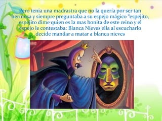 Pero tenia una madrastra que no la quería por ser tan
hermosa y siempre preguntaba a su espejo mágico “espejito,
espejito dime quien es la mas bonita de este reino y el
espejo le contestaba: Blanca Nieves ella al escucharlo
decide mandar a matar a blanca nieves
 