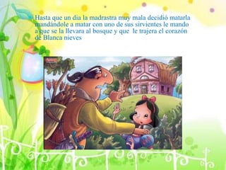  Hasta que un dia la madrastra muy mala decidió matarla
mandándole a matar con uno de sus sirvientes le mando
a que se la llevara al bosque y que le trajera el corazón
de Blanca nieves
 