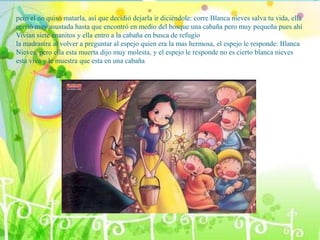 pero el no quiso matarla, así que decidió dejarla ir diciéndole: corre Blanca nieves salva tu vida, ella
corrió muy asustada hasta que encontró en medio del bosque una cabaña pero muy pequeña pues ahí
Vivian siete enanitos y ella entro a la cabaña en busca de refugio
la madrastra al volver a preguntar al espejo quien era la mas hermosa, el espejo le responde: Blanca
Nieves, pero ella esta muerta dijo muy molesta, y el espejo le responde no es cierto blanca nieves
esta viva y le muestra que esta en una cabaña
 
