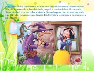 entonces decide ir a donde estaba blanca nieves llevándole una manzana envenenada,
pues ella se encontraba sola en la cabaña ya que los enanitos habían ido a trabajar ,
Blanca nieves al ver a una pobre anciana le dio mucha pena, pero no sabia que era la
reina malvada , fue entonces que la reina decide invitarle la manzana a blanca nieves y
ella se la come.
 