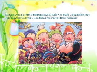 Blanca nieves al comer la manzana cayo al suelo y se murió , los enanitos muy
trsite empezaron a llorar y la rodearon con muchas flores hermosas
 