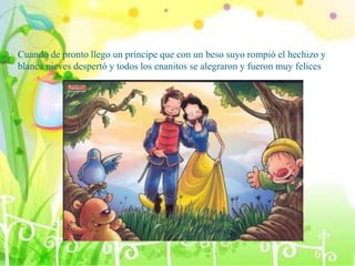 Cuando de pronto llego un príncipe que con un beso suyo rompió el hechizo y
blanca nieves despertó y todos los enanitos se alegraron y fueron muy felices
 