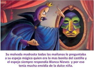 Su malvada madrasta todas las mañanas le preguntaba
a su espejo mágico quien era la mas bonita del castillo y
el espejo siempre respondía Blanca Nieves y por eso
tenia mucha envidia de la dulce niña.

 