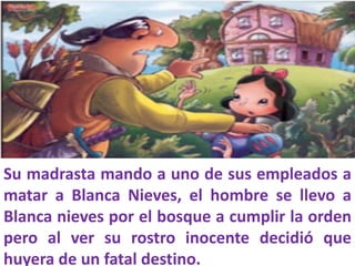 Su madrasta mando a uno de sus empleados a
matar a Blanca Nieves, el hombre se llevo a
Blanca nieves por el bosque a cumplir la orden
pero al ver su rostro inocente decidió que
huyera de un fatal destino.

 