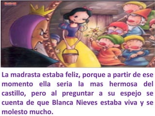 La madrasta estaba feliz, porque a partir de ese
momento ella seria la mas hermosa del
castillo, pero al preguntar a su espejo se
cuenta de que Blanca Nieves estaba viva y se
molesto mucho.

 