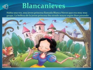 Había una vez, una joven princesa llamada Blanca Nieves que era muy muy
guapa. La belleza de la joven princesa iba siendo mayor según iban pasando
los años.

 