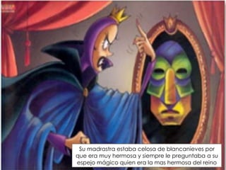 Su madrastra estaba celosa de blancanieves por
que era muy hermosa y siempre le preguntaba a su
espejo mágico quien era la mas hermosa del reino

 