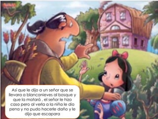 Así que le dijo a un señor que se
llevara a blancanieves al bosque y
que la matará , el señor le hizo
caso pero al verla a la niña le dio
pena y no pudo hacerle daño y le
dijo que escapara

 