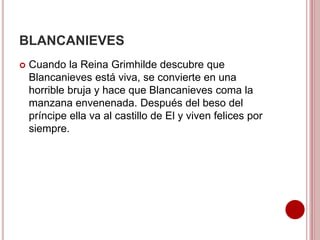 BLANCANIEVES
 Cuando la Reina Grimhilde descubre que
Blancanieves está viva, se convierte en una
horrible bruja y hace que Blancanieves coma la
manzana envenenada. Después del beso del
príncipe ella va al castillo de El y viven felices por
siempre.
 