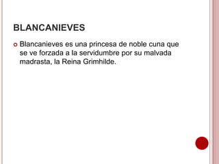 BLANCANIEVES
 Blancanieves es una princesa de noble cuna que
se ve forzada a la servidumbre por su malvada
madrasta, la Reina Grimhilde.
 