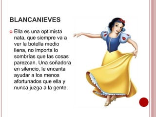 BLANCANIEVES
 Ella es una optimista
nata, que siempre va a
ver la botella medio
llena, no importa lo
sombrías que las cosas
parezcan. Una soñadora
en silencio, le encanta
ayudar a los menos
afortunados que ella y
nunca juzga a la gente.
 