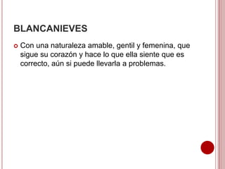 BLANCANIEVES
 Con una naturaleza amable, gentil y femenina, que
sigue su corazón y hace lo que ella siente que es
correcto, aún si puede llevarla a problemas.
 