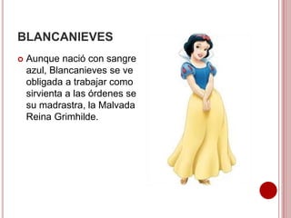 BLANCANIEVES
 Aunque nació con sangre
azul, Blancanieves se ve
obligada a trabajar como
sirvienta a las órdenes se
su madrastra, la Malvada
Reina Grimhilde.
 