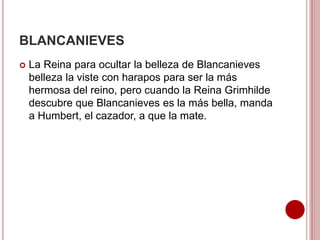 BLANCANIEVES
 La Reina para ocultar la belleza de Blancanieves
belleza la viste con harapos para ser la más
hermosa del reino, pero cuando la Reina Grimhilde
descubre que Blancanieves es la más bella, manda
a Humbert, el cazador, a que la mate.
 