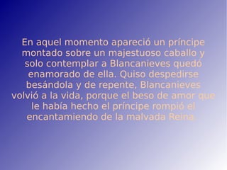 En aquel momento apareció un príncipe
montado sobre un majestuoso caballo y
solo contemplar a Blancanieves quedó
enamorado de ella. Quiso despedirse
besándola y de repente, Blancanieves
volvió a la vida, porque el beso de amor que
le había hecho el príncipe rompió el
encantamiendo de la malvada Reina.
 