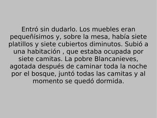 Entró sin dudarlo. Los muebles eran
pequeñísimos y, sobre la mesa, había siete
platillos y siete cubiertos diminutos. Subió a
una habitación , que estaba ocupada por
siete camitas. La pobre Blancanieves,
agotada después de caminar toda la noche
por el bosque, juntó todas las camitas y al
momento se quedó dormida.
 